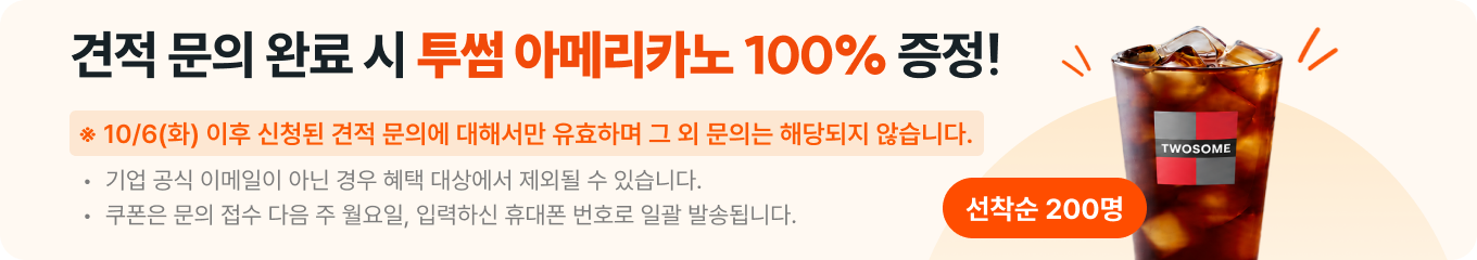 견적 문의 완료 시 투썸 아메리카노 100% 증정! 선착순 200명. 견적 문의에 대해서만 유효하며 그 외 문의는 해당되지 않습니다. 기업 공식 이메일이 아닌 경우 혜택 대상에서 제외될 수 있습니다. 쿠폰은 문의 접수 다음 주 월요일, 입력하신 휴대폰 번호로 일괄 발송됩니다.